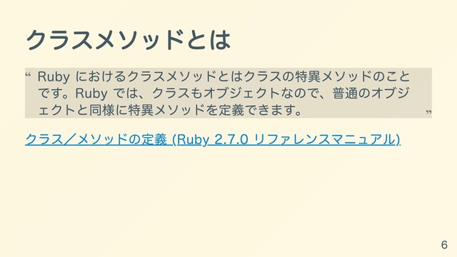 クラスメソッドとは
クラス／メソッドの定義 (Ruby 2.7.0 リファレンスマニュアル)
Ruby におけるクラスメソッドとはクラスの特異メソッドのこと
です。Ruby では、クラスもオブジェクトなので、普通のオブジ
ェクトと同様に特異メソッドを定義できます。
“
“
6
