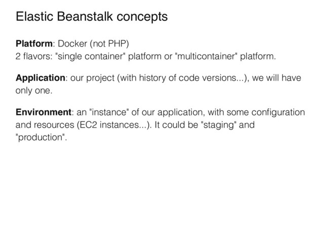 Elastic Beanstalk concepts
Platform: Docker (not PHP)
2 ﬂavors: "single container" platform or "multicontainer" platform.
Application: our project (with history of code versions...), we will have
only one.
Environment: an "instance" of our application, with some conﬁguration
and resources (EC2 instances...). It could be "staging" and
"production".
