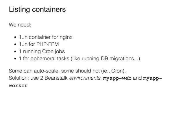 Listing containers
We need:
1..n container for nginx
1..n for PHP-FPM
1 running Cron jobs
1 for ephemeral tasks (like running DB migrations...)
Some can auto-scale, some should not (ie., Cron).
Solution: use 2 Beanstalk environments, myapp-web and myapp-
worker
