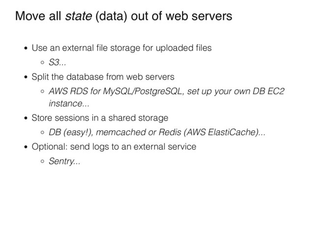 Move all state (data) out of web servers
Use an external ﬁle storage for uploaded ﬁles
S3...
Split the database from web servers
AWS RDS for MySQL/PostgreSQL, set up your own DB EC2
instance...
Store sessions in a shared storage
DB (easy!), memcached or Redis (AWS ElastiCache)...
Optional: send logs to an external service
Sentry...
