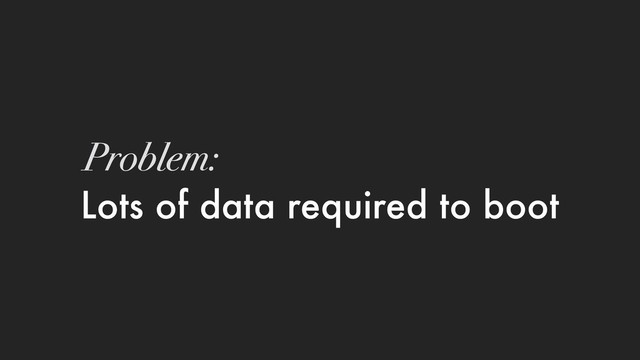 Lots of data required to boot
Problem:
