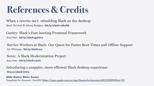 References & Credits
Mark Christian & Johnny Rodgers - bit.ly/slack-rebuild
When a rewrite isn’t: rebuilding Slack on the desktop
Service Workers at Slack: Our Quest for Faster Boot Times and Offline Support
Jim Whimpey - bit.ly/slack-sw
Introducing a snappier, more efficient Slack desktop experience
tiny.cc/slack-intro
Slide theme: Bitter Sweet
Templates for Keynote - DesiGN (https://apps.apple.com/us/app/themes-for-keynote/id935290998?mt=12)
Anuj Nair - bit.ly/slack-gantry
Gantry: Slack’s Fast-booting Frontend Framework
Anuj Nair - bit.ly/slack-sonic
Sonic: A Slack Modernization Project
