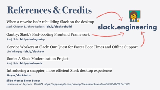 slack.engineering
References & Credits
Mark Christian & Johnny Rodgers - bit.ly/slack-rebuild
When a rewrite isn’t: rebuilding Slack on the desktop
Service Workers at Slack: Our Quest for Faster Boot Times and Offline Support
Jim Whimpey - bit.ly/slack-sw
Introducing a snappier, more efficient Slack desktop experience
tiny.cc/slack-intro
Slide theme: Bitter Sweet
Templates for Keynote - DesiGN (https://apps.apple.com/us/app/themes-for-keynote/id935290998?mt=12)
Anuj Nair - bit.ly/slack-gantry
Gantry: Slack’s Fast-booting Frontend Framework
Anuj Nair - bit.ly/slack-sonic
Sonic: A Slack Modernization Project

