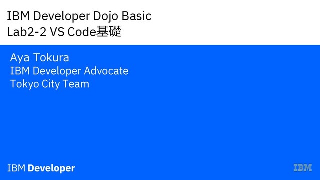IBM Developer Dojo Basic
Lab2-2 VS Code基礎
Aya Tokura
IBM Developer Advocate
Tokyo City Team
