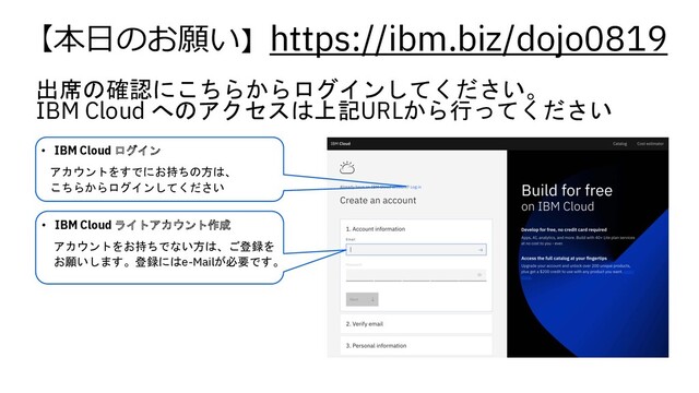 出席の確認にこちらからログインしてください。
IBM Cloud へのアクセスは上記URLから行ってください
https://ibm.biz/dojo0819
【本⽇のお願い】
• IBM Cloud ログイン
アカウントをすでにお持ちの方は、
こちらからログインしてください
• IBM Cloud ライトアカウント作成
アカウントをお持ちでない方は、ご登録を
お願いします。登録にはe-Mailが必要です。
