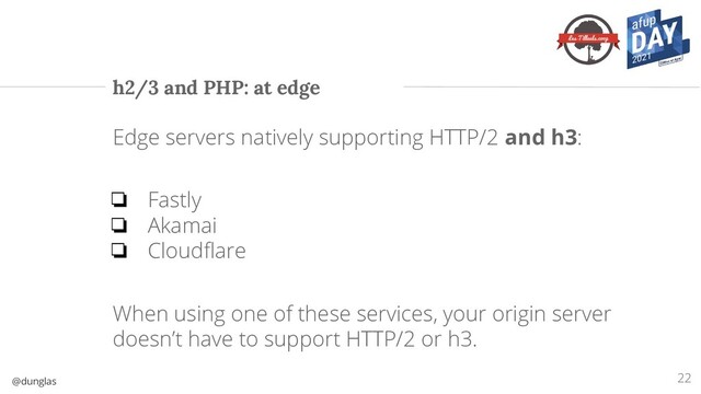 @dunglas
h2/3 and PHP: at edge
Edge servers natively supporting HTTP/2 and h3:
❏ Fastly
❏ Akamai
❏ Cloudﬂare
When using one of these services, your origin server
doesn’t have to support HTTP/2 or h3.
22
