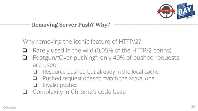@dunglas
Removing Server Push? Why?
38
Why removing the iconic feature of HTTP/2?
❏ Rarely used in the wild (0,05% of the HTTP/2 conns)
❏ Footgun/“Over pushing”: only 40% of pushed requests
are used:
❏ Resource pushed but already in the local cache
❏ Pushed request doesn’t match the actual one
❏ Invalid pushes
❏ Complexity in Chrome’s code base
