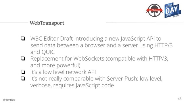 @dunglas
WebTransport
43
❏ W3C Editor Draft introducing a new JavaScript API to
send data between a browser and a server using HTTP/3
and QUIC
❏ Replacement for WebSockets (compatible with HTTP/3,
and more powerful)
❏ It’s a low level network API
❏ It’s not really comparable with Server Push: low level,
verbose, requires JavaScript code
