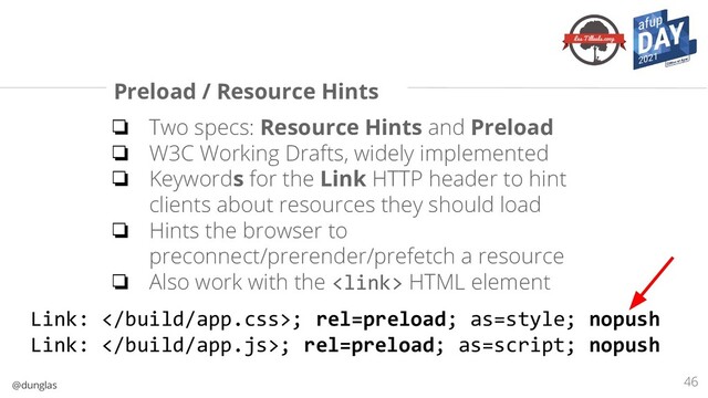 @dunglas
Preload / Resource Hints
❏ Two specs: Resource Hints and Preload
❏ W3C Working Drafts, widely implemented
❏ Keywords for the Link HTTP header to hint
clients about resources they should load
❏ Hints the browser to
preconnect/prerender/prefetch a resource
❏ Also work with the  HTML element
46
Link: ; rel=preload; as=style; nopush
Link: ; rel=preload; as=script; nopush
