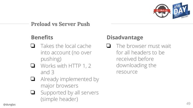 @dunglas
Preload vs Server Push
Beneﬁts
❏ Takes the local cache
into account (no over
pushing)
❏ Works with HTTP 1, 2
and 3
❏ Already implemented by
major browsers
❏ Supported by all servers
(simple header)
Disadvantage
❏ The browser must wait
for all headers to be
received before
downloading the
resource
49
