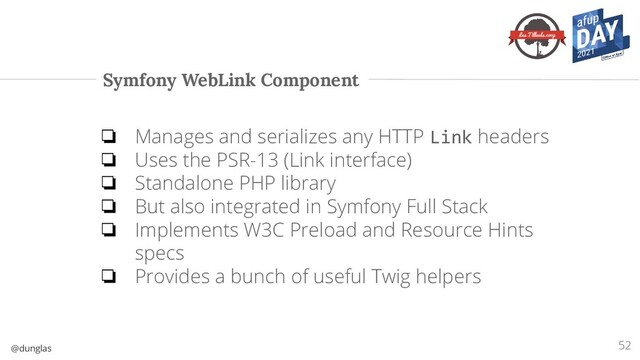 @dunglas
Symfony WebLink Component
❏ Manages and serializes any HTTP Link headers
❏ Uses the PSR-13 (Link interface)
❏ Standalone PHP library
❏ But also integrated in Symfony Full Stack
❏ Implements W3C Preload and Resource Hints
specs
❏ Provides a bunch of useful Twig helpers
52
