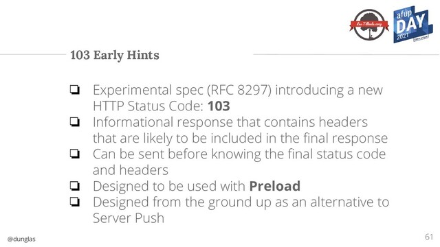 @dunglas
103 Early Hints
61
❏ Experimental spec (RFC 8297) introducing a new
HTTP Status Code: 103
❏ Informational response that contains headers
that are likely to be included in the ﬁnal response
❏ Can be sent before knowing the ﬁnal status code
and headers
❏ Designed to be used with Preload
❏ Designed from the ground up as an alternative to
Server Push

