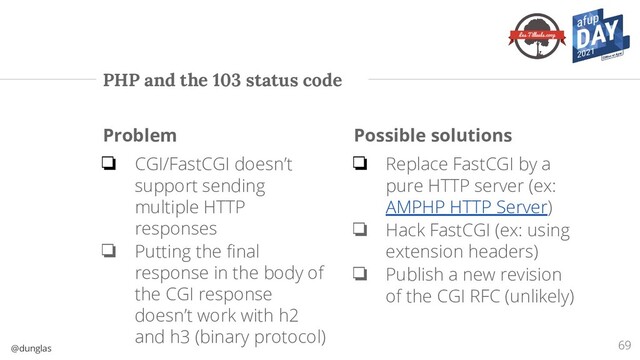 @dunglas
PHP and the 103 status code
Problem
❏ CGI/FastCGI doesn’t
support sending
multiple HTTP
responses
❏ Putting the ﬁnal
response in the body of
the CGI response
doesn’t work with h2
and h3 (binary protocol)
Possible solutions
❏ Replace FastCGI by a
pure HTTP server (ex:
AMPHP HTTP Server)
❏ Hack FastCGI (ex: using
extension headers)
❏ Publish a new revision
of the CGI RFC (unlikely)
69

