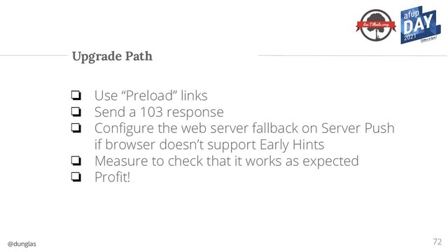 @dunglas
Upgrade Path
72
❏ Use “Preload” links
❏ Send a 103 response
❏ Conﬁgure the web server fallback on Server Push
if browser doesn’t support Early Hints
❏ Measure to check that it works as expected
❏ Proﬁt!
