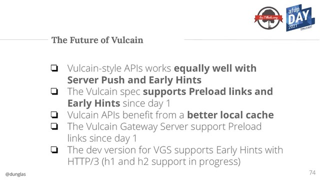 @dunglas
The Future of Vulcain
74
❏ Vulcain-style APIs works equally well with
Server Push and Early Hints
❏ The Vulcain spec supports Preload links and
Early Hints since day 1
❏ Vulcain APIs beneﬁt from a better local cache
❏ The Vulcain Gateway Server support Preload
links since day 1
❏ The dev version for VGS supports Early Hints with
HTTP/3 (h1 and h2 support in progress)
