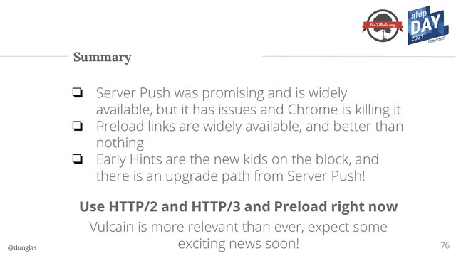 @dunglas
Summary
❏ Server Push was promising and is widely
available, but it has issues and Chrome is killing it
❏ Preload links are widely available, and better than
nothing
❏ Early Hints are the new kids on the block, and
there is an upgrade path from Server Push!
Use HTTP/2 and HTTP/3 and Preload right now
Vulcain is more relevant than ever, expect some
exciting news soon! 76

