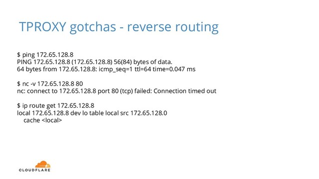 TPROXY gotchas - reverse routing
$ ping 172.65.128.8
PING 172.65.128.8 (172.65.128.8) 56(84) bytes of data.
64 bytes from 172.65.128.8: icmp_seq=1 ttl=64 time=0.047 ms
$ nc -v 172.65.128.8 80
nc: connect to 172.65.128.8 port 80 (tcp) failed: Connection timed out
$ ip route get 172.65.128.8
local 172.65.128.8 dev lo table local src 172.65.128.0
cache 
