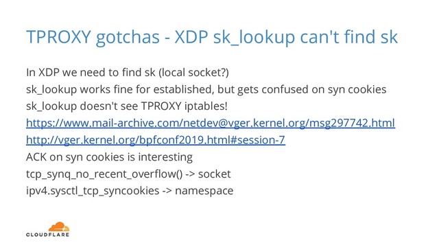 TPROXY gotchas - XDP sk_lookup can't ﬁnd sk
In XDP we need to ﬁnd sk (local socket?)
sk_lookup works ﬁne for established, but gets confused on syn cookies
sk_lookup doesn't see TPROXY iptables!
https://www.mail-archive.com/netdev@vger.kernel.org/msg297742.html
http://vger.kernel.org/bpfconf2019.html#session-7
ACK on syn cookies is interesting
tcp_synq_no_recent_overﬂow() -> socket
ipv4.sysctl_tcp_syncookies -> namespace
