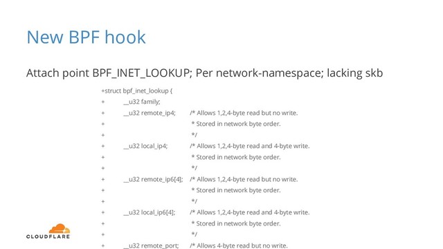 New BPF hook
Attach point BPF_INET_LOOKUP; Per network-namespace; lacking skb
+struct bpf_inet_lookup {
+ __u32 family;
+ __u32 remote_ip4; /* Allows 1,2,4-byte read but no write.
+ * Stored in network byte order.
+ */
+ __u32 local_ip4; /* Allows 1,2,4-byte read and 4-byte write.
+ * Stored in network byte order.
+ */
+ __u32 remote_ip6[4]; /* Allows 1,2,4-byte read but no write.
+ * Stored in network byte order.
+ */
+ __u32 local_ip6[4]; /* Allows 1,2,4-byte read and 4-byte write.
+ * Stored in network byte order.
+ */
+ __u32 remote_port; /* Allows 4-byte read but no write.

