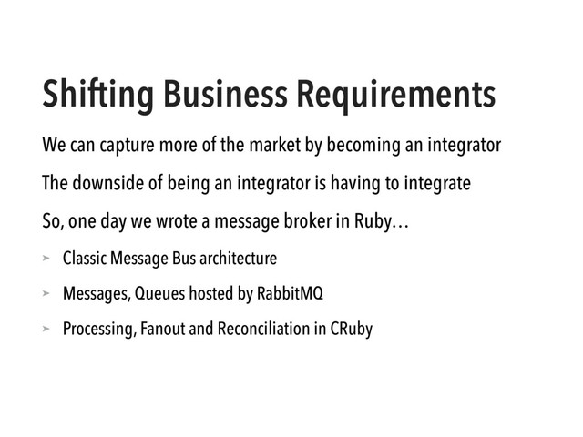 Shifting Business Requirements
We can capture more of the market by becoming an integrator
The downside of being an integrator is having to integrate
So, one day we wrote a message broker in Ruby…
➤ Classic Message Bus architecture
➤ Messages, Queues hosted by RabbitMQ
➤ Processing, Fanout and Reconciliation in CRuby
