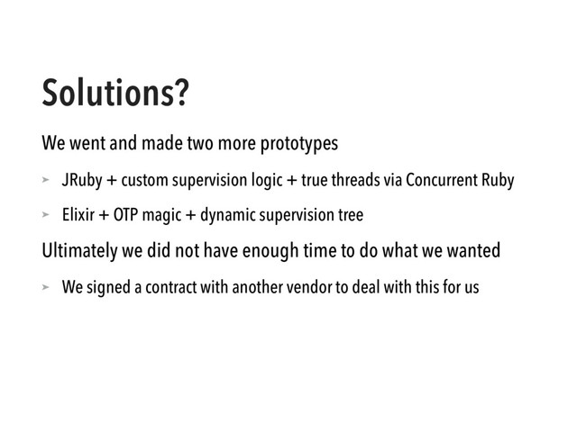 Solutions?
We went and made two more prototypes
➤ JRuby + custom supervision logic + true threads via Concurrent Ruby
➤ Elixir + OTP magic + dynamic supervision tree
Ultimately we did not have enough time to do what we wanted
➤ We signed a contract with another vendor to deal with this for us
