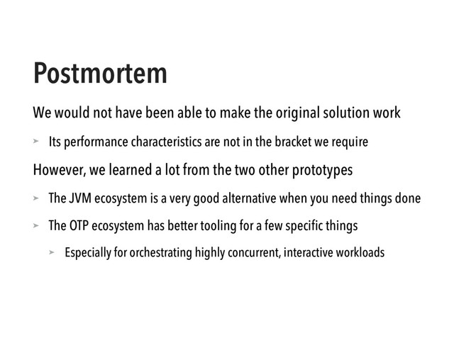 Postmortem
We would not have been able to make the original solution work
➤ Its performance characteristics are not in the bracket we require
However, we learned a lot from the two other prototypes
➤ The JVM ecosystem is a very good alternative when you need things done
➤ The OTP ecosystem has better tooling for a few speciﬁc things
➤ Especially for orchestrating highly concurrent, interactive workloads
