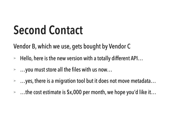 Second Contact
Vendor B, which we use, gets bought by Vendor C
➤ Hello, here is the new version with a totally different API…
➤ …you must store all the ﬁles with us now…
➤ …yes, there is a migration tool but it does not move metadata…
➤ …the cost estimate is $x,000 per month, we hope you’d like it…

