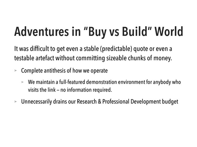 Adventures in “Buy vs Build” World
It was difﬁcult to get even a stable (predictable) quote or even a
testable artefact without committing sizeable chunks of money.
➤ Complete antithesis of how we operate
➤ We maintain a full-featured demonstration environment for anybody who
visits the link — no information required.
➤ Unnecessarily drains our Research & Professional Development budget

