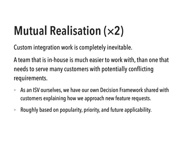Mutual Realisation (×2)
Custom integration work is completely inevitable.
A team that is in-house is much easier to work with, than one that
needs to serve many customers with potentially conﬂicting
requirements.
➤ As an ISV ourselves, we have our own Decision Framework shared with
customers explaining how we approach new feature requests.
➤ Roughly based on popularity, priority, and future applicability.
