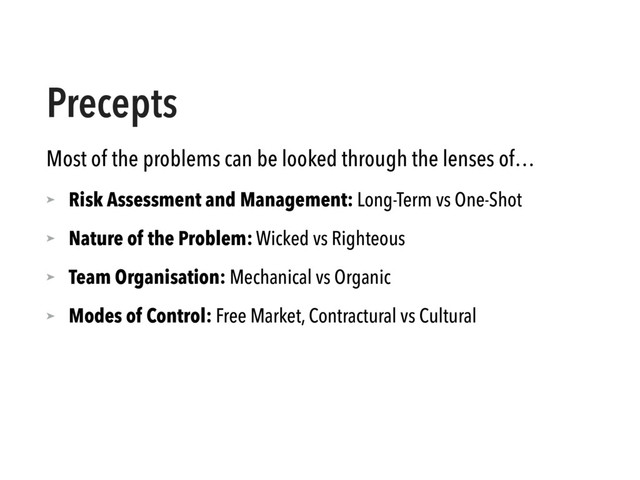 Precepts
Most of the problems can be looked through the lenses of…
➤ Risk Assessment and Management: Long-Term vs One-Shot
➤ Nature of the Problem: Wicked vs Righteous
➤ Team Organisation: Mechanical vs Organic
➤ Modes of Control: Free Market, Contractural vs Cultural
