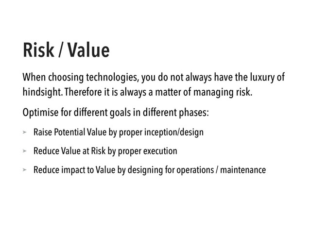 Risk / Value
When choosing technologies, you do not always have the luxury of
hindsight. Therefore it is always a matter of managing risk.
Optimise for different goals in different phases:
➤ Raise Potential Value by proper inception/design
➤ Reduce Value at Risk by proper execution
➤ Reduce impact to Value by designing for operations / maintenance
