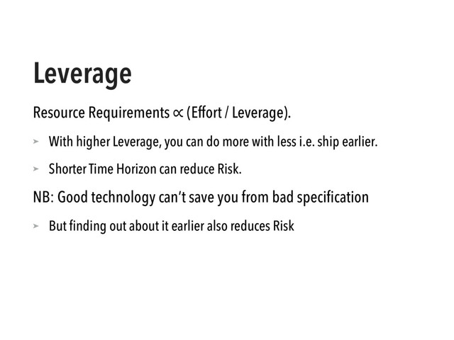 Leverage
Resource Requirements ∝ (Effort / Leverage).
➤ With higher Leverage, you can do more with less i.e. ship earlier.
➤ Shorter Time Horizon can reduce Risk.
NB: Good technology can’t save you from bad speciﬁcation
➤ But ﬁnding out about it earlier also reduces Risk
