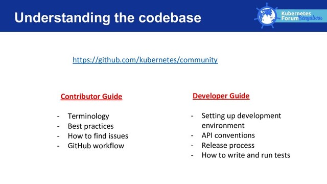 Understanding the codebase
https://github.com/kubernetes/community
Contributor Guide
- Terminology
- Best practices
- How to find issues
- GitHub workflow
Developer Guide
- Setting up development
environment
- API conventions
- Release process
- How to write and run tests
