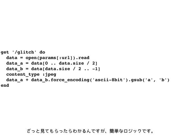 get '/glitch' do
data = open(params[:url]).read
data_a = data[0 .. data.size / 2]
data_b = data[data.size / 2 .. -1]
content_type :jpeg
data_a + data_b.force_encoding('ascii-8bit').gsub('a', 'b')
end
ͬ͟ͱݟͯ΋ΒͬͨΒΘ͔ΔΜͰ͕͢ɺ؆୯ͳϩδοΫͰ͢ɻ
