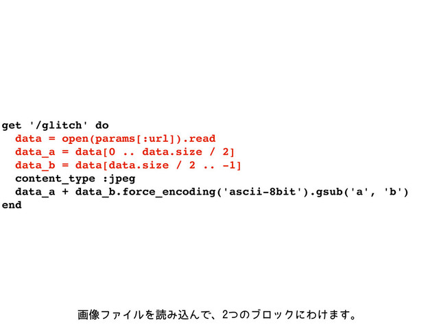 get '/glitch' do
data = open(params[:url]).read
data_a = data[0 .. data.size / 2]
data_b = data[data.size / 2 .. -1]
content_type :jpeg
data_a + data_b.force_encoding('ascii-8bit').gsub('a', 'b')
end
ը૾ϑΝΠϧΛಡΈࠐΜͰɺͭͷϒϩοΫʹΘ͚·͢ɻ
