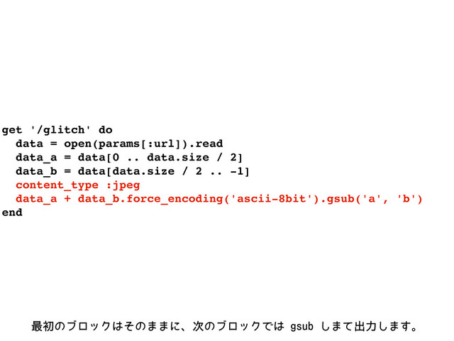 get '/glitch' do
data = open(params[:url]).read
data_a = data[0 .. data.size / 2]
data_b = data[data.size / 2 .. -1]
content_type :jpeg
data_a + data_b.force_encoding('ascii-8bit').gsub('a', 'b')
end
࠷ॳͷϒϩοΫ͸ͦͷ··ʹɺ࣍ͷϒϩοΫͰ͸HTVC͠·ͯग़ྗ͠·͢ɻ
