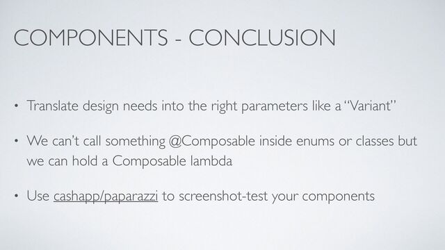 COMPONENTS - CONCLUSION
• Translate design needs into the right parameters like a “Variant”
• We can’t call something @Composable inside enums or classes but
we can hold a Composable lambda
• Use cashapp/paparazzi to screenshot-test your components
