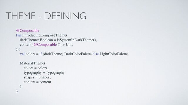 THEME - DEFINING
@Composable
fun IntroducingComposeTheme(
darkTheme: Boolean = isSystemInDarkTheme(),
content: @Composable () -> Unit
) {
val colors = if (darkTheme) DarkColorPalette else LightColorPalette
MaterialTheme(
colors = colors,
typography = Typography,
shapes = Shapes,
content = content
)
}
