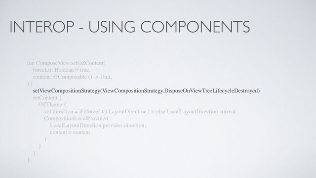 INTEROP - USING COMPONENTS
fun ComposeView.setOZContent(
forceLtr: Boolean = true,
content: @Composable () -> Unit,
) {
setViewCompositionStrategy(ViewCompositionStrategy.DisposeOnViewTreeLifecycleDestroyed)
setContent {
OZTheme {
val direction = if (forceLtr) LayoutDirection.Ltr else LocalLayoutDirection.current
CompositionLocalProvider(
LocalLayoutDirection provides direction,
content = content
)
}
}
}
