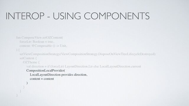 INTEROP - USING COMPONENTS
fun ComposeView.setOZContent(
forceLtr: Boolean = true,
content: @Composable () -> Unit,
) {
setViewCompositionStrategy(ViewCompositionStrategy.DisposeOnViewTreeLifecycleDestroyed)
setContent {
OZTheme {
val direction = if (forceLtr) LayoutDirection.Ltr else LocalLayoutDirection.current
CompositionLocalProvider(
LocalLayoutDirection provides direction,
content = content
)
}
}
}
