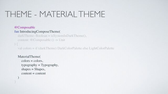 THEME - MATERIAL THEME
@Composable
fun IntroducingComposeTheme(
darkTheme: Boolean = isSystemInDarkTheme(),
content: @Composable () -> Unit
) {
val colors = if (darkTheme) DarkColorPalette else LightColorPalette
MaterialTheme(
colors = colors,
typography = Typography,
shapes = Shapes,
content = content
)
}
