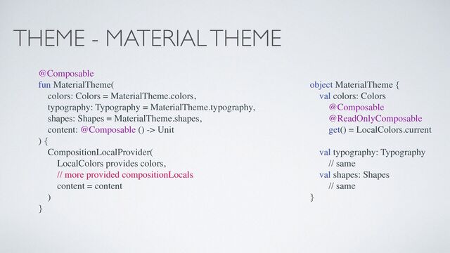 THEME - MATERIAL THEME
@Composable
fun MaterialTheme(
colors: Colors = MaterialTheme.colors,
typography: Typography = MaterialTheme.typography,
shapes: Shapes = MaterialTheme.shapes,
content: @Composable () -> Unit
) {
CompositionLocalProvider(
LocalColors provides colors,
// more provided compositionLocals
content = content
)
}
object MaterialTheme {
val colors: Colors
@Composable
@ReadOnlyComposable
get() = LocalColors.current
val typography: Typography
// same
val shapes: Shapes
// same
}
