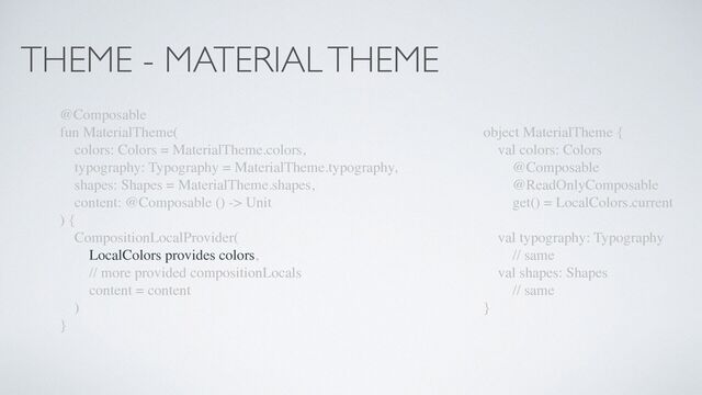 THEME - MATERIAL THEME
@Composable
fun MaterialTheme(
colors: Colors = MaterialTheme.colors,
typography: Typography = MaterialTheme.typography,
shapes: Shapes = MaterialTheme.shapes,
content: @Composable () -> Unit
) {
CompositionLocalProvider(
LocalColors provides colors,
// more provided compositionLocals
content = content
)
}
object MaterialTheme {
val colors: Colors
@Composable
@ReadOnlyComposable
get() = LocalColors.current
val typography: Typography
// same
val shapes: Shapes
// same
}
