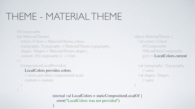 THEME - MATERIAL THEME
@Composable
fun MaterialTheme(
colors: Colors = MaterialTheme.colors,
typography: Typography = MaterialTheme.typography,
shapes: Shapes = MaterialTheme.shapes,
content: @Composable () -> Unit
) {
CompositionLocalProvider(
LocalColors provides colors,
// more provided compositionLocals
content = content
)
}
object MaterialTheme {
val colors: Colors
@Composable
@ReadOnlyComposable
get() = LocalColors.current
val typography: Typography
// same
val shapes: Shapes
// same
}
internal val LocalColors = staticCompositionLocalOf {
error("LocalColors was not provided")
}
