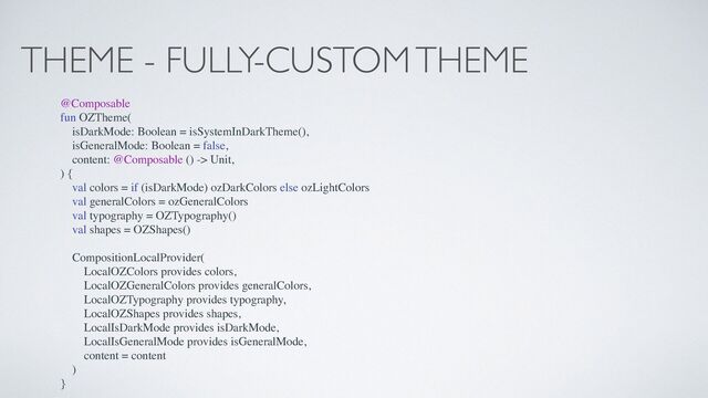 THEME - FULLY-CUSTOM THEME
@Composable
fun OZTheme(
isDarkMode: Boolean = isSystemInDarkTheme(),
isGeneralMode: Boolean = false,
content: @Composable () -> Unit,
) {
val colors = if (isDarkMode) ozDarkColors else ozLightColors
val generalColors = ozGeneralColors
val typography = OZTypography()
val shapes = OZShapes()
CompositionLocalProvider(
LocalOZColors provides colors,
LocalOZGeneralColors provides generalColors,
LocalOZTypography provides typography,
LocalOZShapes provides shapes,
LocalIsDarkMode provides isDarkMode,
LocalIsGeneralMode provides isGeneralMode,
content = content
)
}
