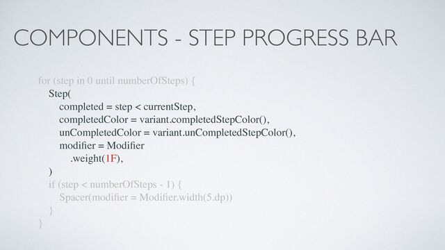 COMPONENTS - STEP PROGRESS BAR
for (step in 0 until numberOfSteps) {
Step(
completed = step < currentStep,
completedColor = variant.completedStepColor(),
unCompletedColor = variant.unCompletedStepColor(),
modi
fi
er = Modi
fi
er
.weight(1F),
)
if (step < numberOfSteps - 1) {
Spacer(modi
fi
er = Modi
fi
er.width(5.dp))
}
}
