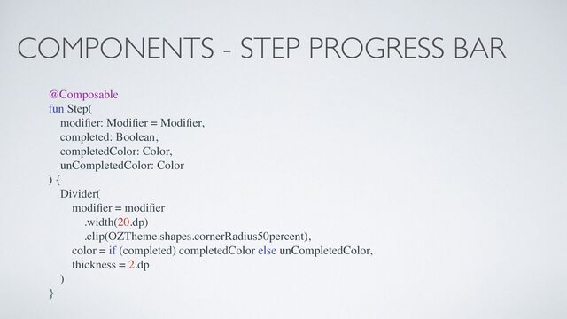 COMPONENTS - STEP PROGRESS BAR
@Composable
fun Step(
modi
fi
er: Modi
fi
er = Modi
fi
er,
completed: Boolean,
completedColor: Color,
unCompletedColor: Color
) {
Divider(
modi
fi
er = modi
fi
er
.width(20.dp)
.clip(OZTheme.shapes.cornerRadius50percent),
color = if (completed) completedColor else unCompletedColor,
thickness = 2.dp
)
}
