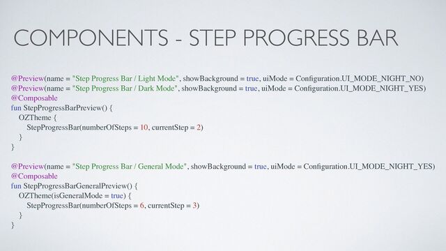 COMPONENTS - STEP PROGRESS BAR
@Preview(name = "Step Progress Bar / Light Mode", showBackground = true, uiMode = Con
fi
guration.UI_MODE_NIGHT_NO)
@Preview(name = "Step Progress Bar / Dark Mode", showBackground = true, uiMode = Con
fi
guration.UI_MODE_NIGHT_YES)
@Composable
fun StepProgressBarPreview() {
OZTheme {
StepProgressBar(numberOfSteps = 10, currentStep = 2)
}
}
@Preview(name = "Step Progress Bar / General Mode", showBackground = true, uiMode = Con
fi
guration.UI_MODE_NIGHT_YES)
@Composable
fun StepProgressBarGeneralPreview() {
OZTheme(isGeneralMode = true) {
StepProgressBar(numberOfSteps = 6, currentStep = 3)
}
}
