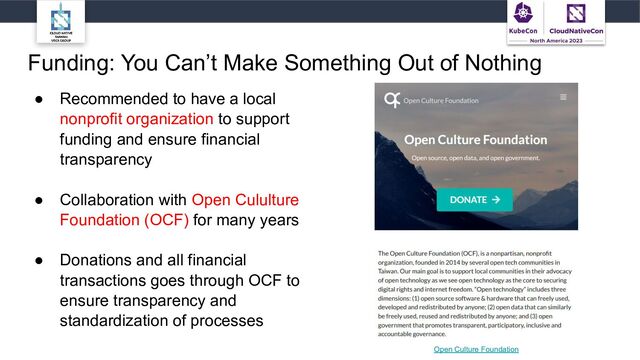 Funding: You Can’t Make Something Out of Nothing
● Recommended to have a local
nonprofit organization to support
funding and ensure financial
transparency
● Collaboration with Open Cululture
Foundation (OCF) for many years
● Donations and all financial
transactions goes through OCF to
ensure transparency and
standardization of processes
Open Culture Foundation
