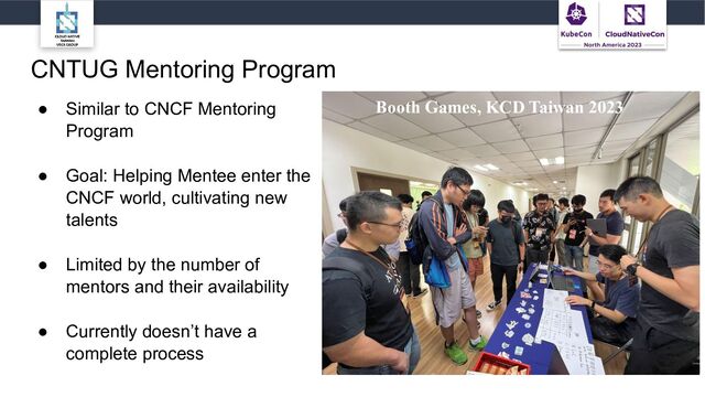 CNTUG Mentoring Program
● Similar to CNCF Mentoring
Program
● Goal: Helping Mentee enter the
CNCF world, cultivating new
talents
● Limited by the number of
mentors and their availability
● Currently doesn’t have a
complete process
Booth Games, KCD Taiwan 2023
